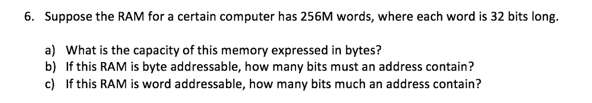 6. Suppose the RAM for a certain computer has 256M words, where each word is 32 bits long.
a) What is the capacity of this memory expressed in bytes?
b) If this RAM is byte addressable, how many bits must an address contain?
c) If this RAM is word addressable, how many bits much an address contain?
