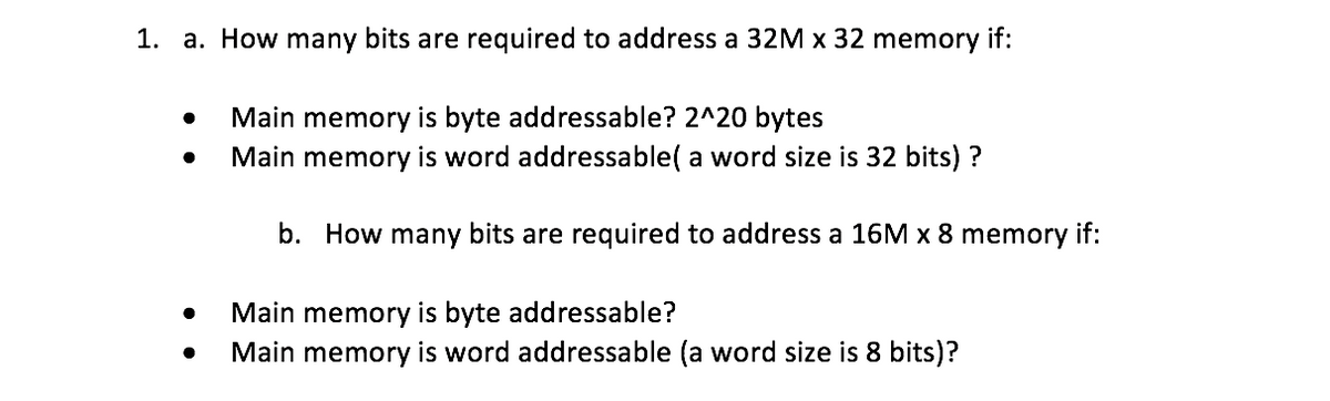 1. a. How many bits are required to address a 32M x 32 memory if:
Main memory is byte addressable? 2^20 bytes
Main memory is word addressable( a word size is 32 bits) ?
b. How many bits are required to address a 16M x 8 memory if:
Main memory is byte addressable?
Main memory is word addressable (a word size is 8 bits)?
