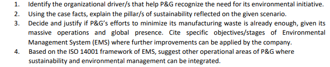 1. Identify the organizational driver/s that help P&G recognize the need for its environmental initiative.
2. Using the case facts, explain the pillar/s of sustainability reflected on the given scenario.
3. Decide and justify if P&G's efforts to minimize its manufacturing waste is already enough, given its
massive operations and global presence. Cite specific objectives/stages of Environmental
Management System (EMS) where further improvements can be applied by the company.
Based on the ISO 14001 framework of EMS, suggest other operational areas of P&G where
sustainability and environmental management can be integrated.
4.

