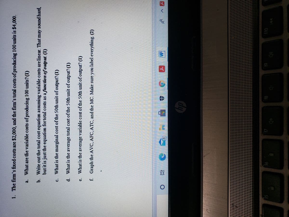 目用。
1. The firm's fixed costs are $2,000, and the firm's total costs of producing 100 units is $4,000.
a. What are the variable costs of producing 100 units? (1)
b. Write out the total cost equation assuming variable costs are linear. That may sound hard,
but it is just the equation for total costs as a function of output. (1)
c. What is the marginal cost of the 50th unit of output? (1)
d. What is the average total cost of the 50th unit of output? (1)
e. What is the average variable cost of the 50th unit of output? (1)
f. Graph the AVC, AFC, ATC, and the MC. Make sure you label everything. (2)
近
15
81
