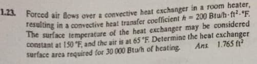 1.23. Forced air flows over a convective heat exchanger in a room heater,
sulting in a convective heat transfer coefficient h 200 Btu/h-ft?.°F.
The surface temperature of the heat exchanger may be considered
constant at 150 °F, and the air is at 65 °F. Determine the heat exchanger
surface area required for 30 000 Btu/h of heating.
Ans 1.765 fi?
