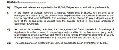 Continued.
ix) Wages and salaries are expected to be $2,304,000 per annum and will be paid monthly.
x)
In the month of August, fumiture & fixtures, which cost $455,000, will be sold to an
employee at a loss of $20,000. Accumulated depreciation on the fumiture & fixtures at that
time is expected to be $305,000. The employee wil be allowed to pay a deposit equal to
60% of the selling price in August with the balance settled in two equal amounts in
September & October.
xi)
As part of its investing activities, the management of Sallat Household Fumishings &
Appliances is in the process of completing a major addition to the business property, which
is estimated to cost $1,200,000, and which is being funded by external borrowing. $420,000
of the principal, along with interest of $14,200 is due to be paid on July 15, 2022.
xii) The cash balance on September 30, 2022, is expected to be an overdraft of $147,500.
