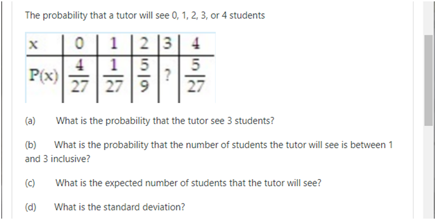 The probability that a tutor will see 0, 1, 2, 3, or 4 students
1
2 3
4
4
P(x)
27
1
?
27 | 9
27
(a)
What is the probability that the tutor see 3 students?
(b)
What is the probability that the number of students the tutor will see is between 1
and 3 inclusive?
(c)
What is the expected number of students that the tutor will see?
(d)
What is the standard deviation?
