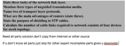 State three tasks of the network link layer.
Mention three types of unguided transmission media.
Name two of transport layer protocols.
What are the main advantages of routers (state three).
State the purpose of shielding in STP cables.
Calculate the number of cable links required to network consists of four devices
for mesh topology.
Need all parts solution don't copy from internet or other source
If u don't know all parts just skip for other expert incomplete parts gives u downvote

