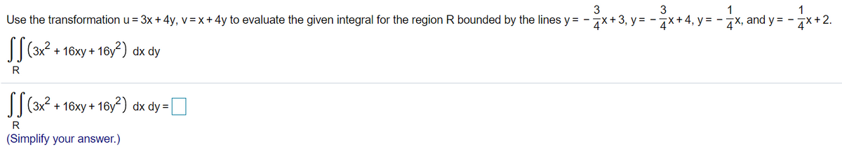 3
3
1
1
Use the transformation u = 3x + 4y, v=x + 4y to evaluate the given integral for the region R bounded by the lines y = -7x+3, y = -7x+ 4, y = - x, and y = - x+2.
|(3x2 + 16xy + 16y?) dx dy
R
||(3x2 + 16xy + 16y2) dx dy= |
R
(Simplify your answer.)
