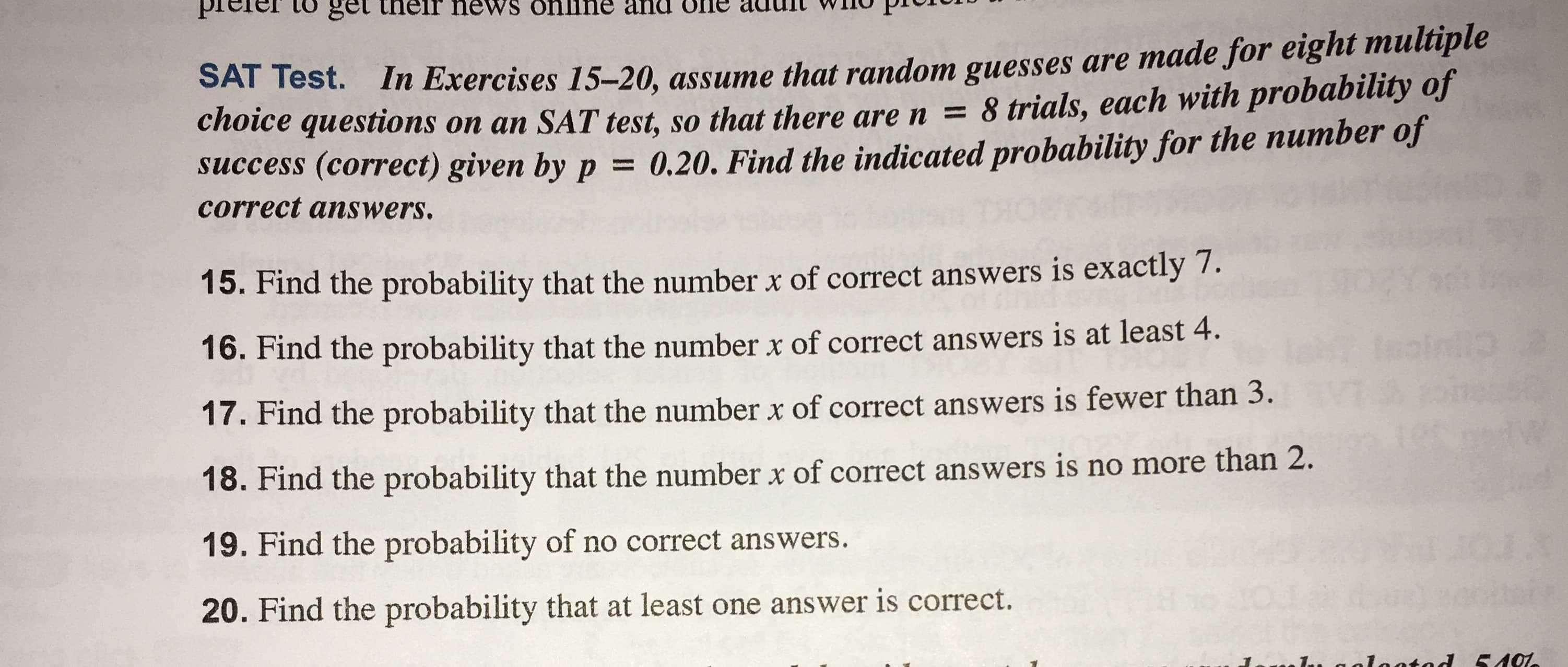 get
SAT Test. In Exercises 15-20, assume that random guesses are made for eight multiple
choice questions on an SAT test, so that there are n = 8 trials, each with probability of
uccess (correct) given by p = 0.20. Find the indicated probability for the number of
correct answers.
15. Find the probability that the number x of correct answers is exactly 7.
16. Find the probability that the number x of correct answers is at least 4.
17. Find the probability that the number x of correct answers is fewer than 3.
100
18. Find the probability that the numberx of correct answers is no more than 2.
19. Find the probability of no correct answers.
4.
20. Find the probability that at least one answer is correct.
, aalaatad 540
