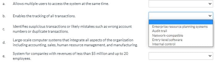 a.
Allows multiple users to access the system at the same time.
b.
Enables the tracking of all transactions.
Enterprise resource planning systems
Identifies suspicious transactions or likely mistakes such as wrong account
numbers or duplicate transactions.
Audit trail
Network-compatible
Entry-level software
Large-scale computer systems that integrate all aspects of the organization
including accounting, sales, human resource management, and manufacturing.
d.
Internal control
System for companies with revenues of less than $5 million and up to 20
employees.
e.
>
>
