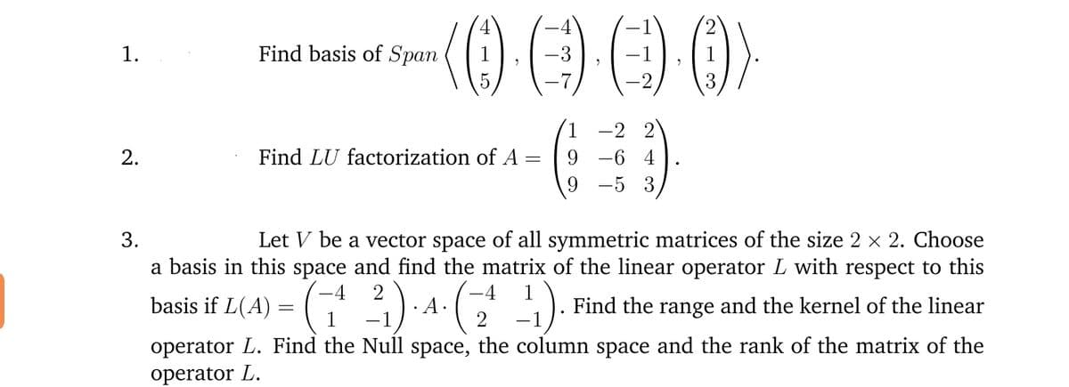 1.
Find basis of Span
1
-3
1
1
-2
3
1
-2 2
9 -6 4
9 -5 3
2.
Find LU factorization of A
9.
Let V be a vector space of all symmetric matrices of the size 2 x 2. Choose
a basis in this space and find the matrix of the linear operator L with respect to this
3.
(
:).
-4
-4
1
basis if L(A)
= (2) A-G ). Find the range and the kernel of the linear
· A•
1
operator L. Find the Null space, the column space and the rank of the matrix of the
operator L.
