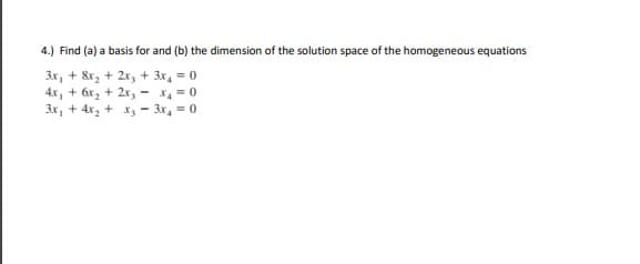 4.) Find (a) a basis for and (b) the dimension of the solution space of the homogeneous equations
3x, + &r, + 2x, + 3x, = 0
4x, + 6x, + 2x, - x, = 0
3x, + 4x, + x, - 3x, = 0
