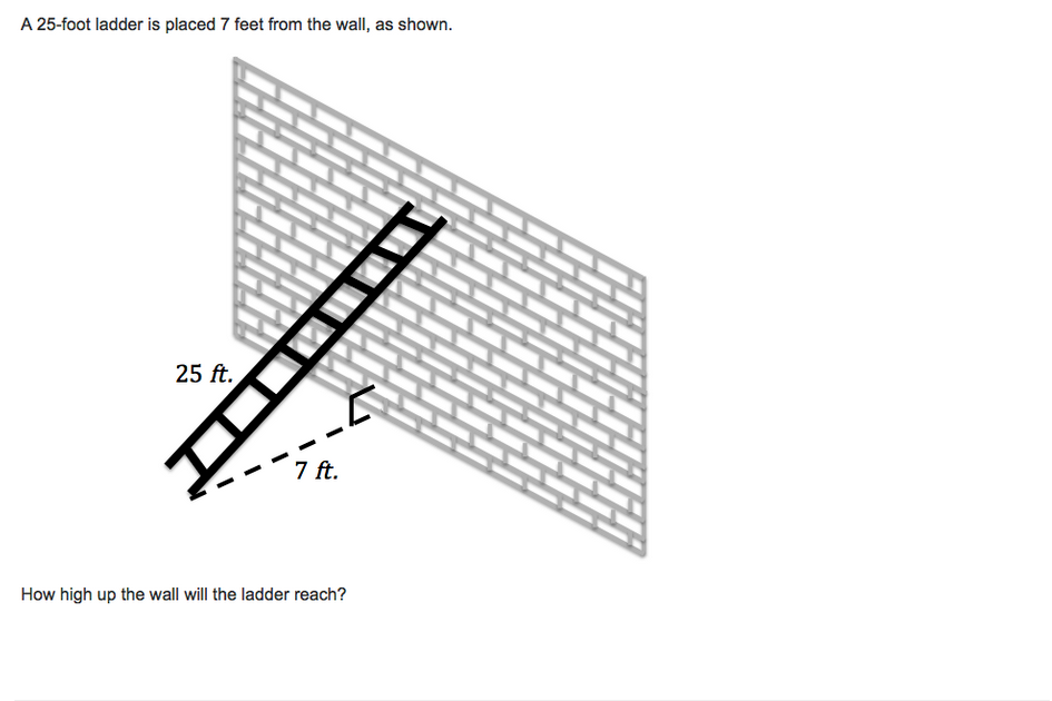 A 25-foot ladder is placed 7 feet from the wall, as shown.
25 ft.
7 ft.
How high up the wall will the ladder reach?
