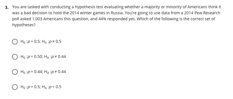 3. You are tasked with conducting a hypothesis test evaluating whether a majority or minority of Americans think it
was a bad decision to hold the 2014 winter games in Russia. You're going to use data from a 2014 Pew Research
poll asked 1,003 Americans this question, and 44% responded yes. Which of the following is the correct set of
hypotheses?
O Ho :p= 0.5; HA :p# 0.5
O Ho :p = 0.50; HẠ :p# 0.44
O Ho :p= 0.44; HA :p# 0.44
O Ho :p = 0.5; HA :p< 0.5
