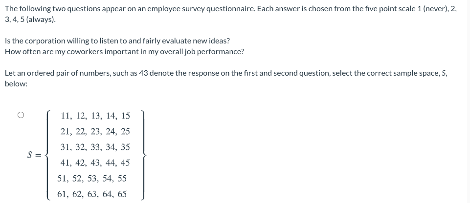 The following two questions appear on an employee survey questionnaire. Each answer is chosen from the five point scale 1 (never), 2,
3, 4, 5 (always).
Is the corporation willing to listen to and fairly evaluate new ideas?
How often are my coworkers important in my overall job performance?
Let an ordered pair of numbers, such as 43 denote the response on the first and second question, select the correct sample space, S,
below:
11, 12, 13, 14, 15
21, 22, 23, 24, 25
31, 32, 33, 34, 35
S =
41, 42, 43, 44, 45
51, 52, 53, 54, 55
61, 62, 63, 64, 65

