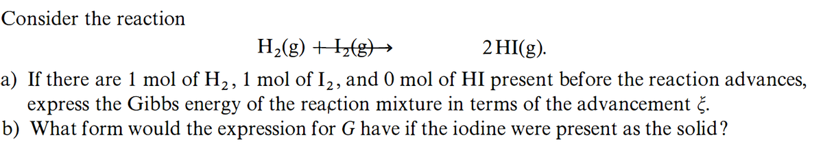 Consider the reaction
H2(g) +H½(g}→
2 HI(g).
a) If there are 1 mol of H2, 1 mol of I2, and 0 mol of HI present before the reaction advances,
express the Gibbs energy of the reaction mixture in terms of the advancement č.
b) What form would the expression for G have if the iodine were present as the solid?
