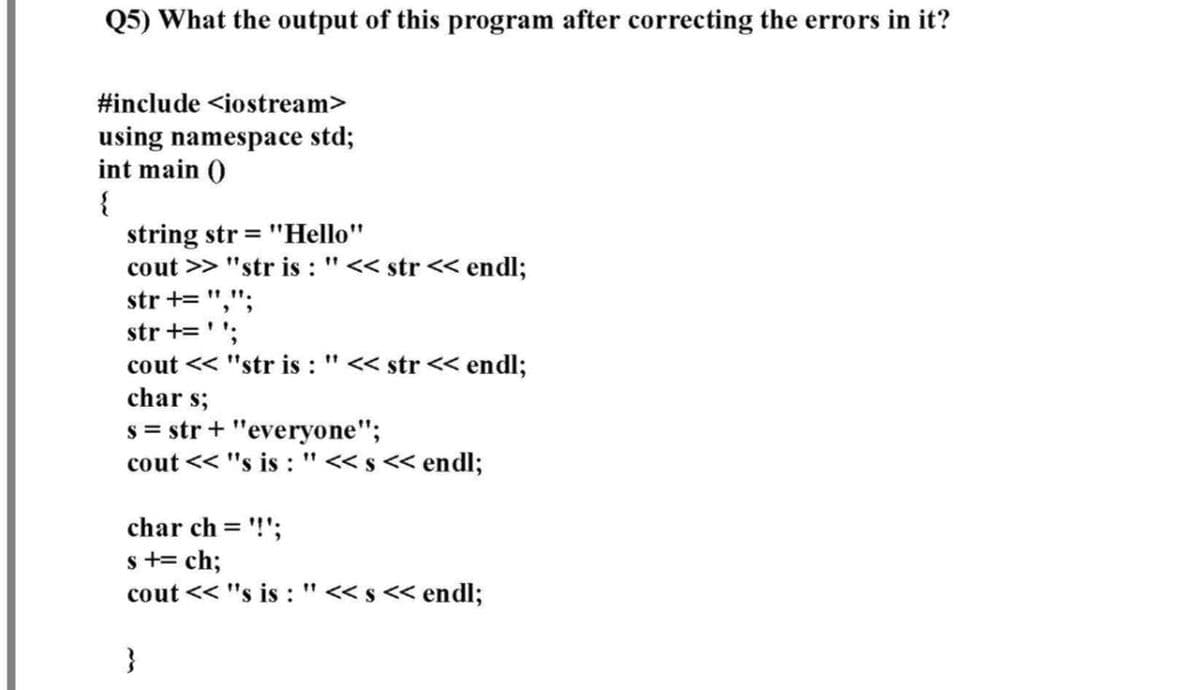 Q5) What the output of this program after correcting the errors in it?
#include <iostream>
using namespace std;
int main ()
{
string str = "Hello"
cout >> "str is : "<< str << endl;
str += ",";
str +=''.
cout << "str is : "<< str < endl;
char s;
s = str + "everyone";
cout << "s is : "< s << endl;
11
char ch = '!';
s += ch;
cout << "s is :"<<s << endl;
}
