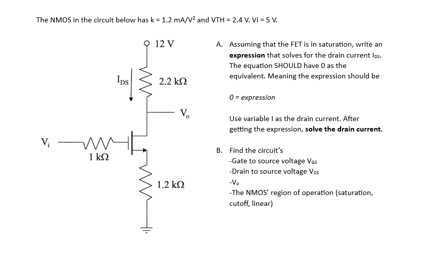 The NMOS in the circuit below has k = 1.2 mA/V² and VTH = 2.4 V. Vi = 5 V.
V₁
ww
1 ΚΩ
IDS
12 V
2.2 ΚΩ
Vo
1.2 ΚΩ
A. Assuming that the FET is in saturation, write an
expression that solves for the drain current los.
The equation SHOULD have 0 as the
equivalent. Meaning the expression should be
0 = expression
Use variable I as the drain current. After
getting the expression, solve the drain current.
B. Find the circuit's
-Gate to source voltage VGS
-Drain to source voltage Vos
-V₂
-The NMOS' region of operation (saturation,
cutoff, linear)