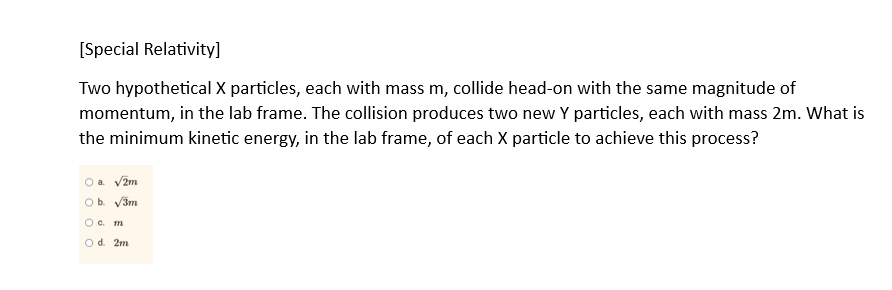 [Special Relativity]
Two hypothetical X particles, each with mass m, collide head-on with the same magnitude of
momentum, in the lab frame. The collision produces two new Y particles, each with mass 2m. What is
the minimum kinetic energy, in the lab frame, of each X particle to achieve this process?
O a. √2m
O b. √3m
O c. m
O d. 2m.
