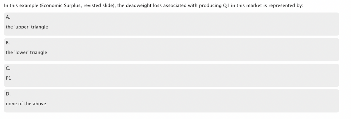 In this example (Economic Surplus, revisted slide), the deadweight loss associated with producing Q1 in this market is represented by:
A.
the 'upper' triangle
B.
the 'lower' triangle
C.
P1
D.
none of the above