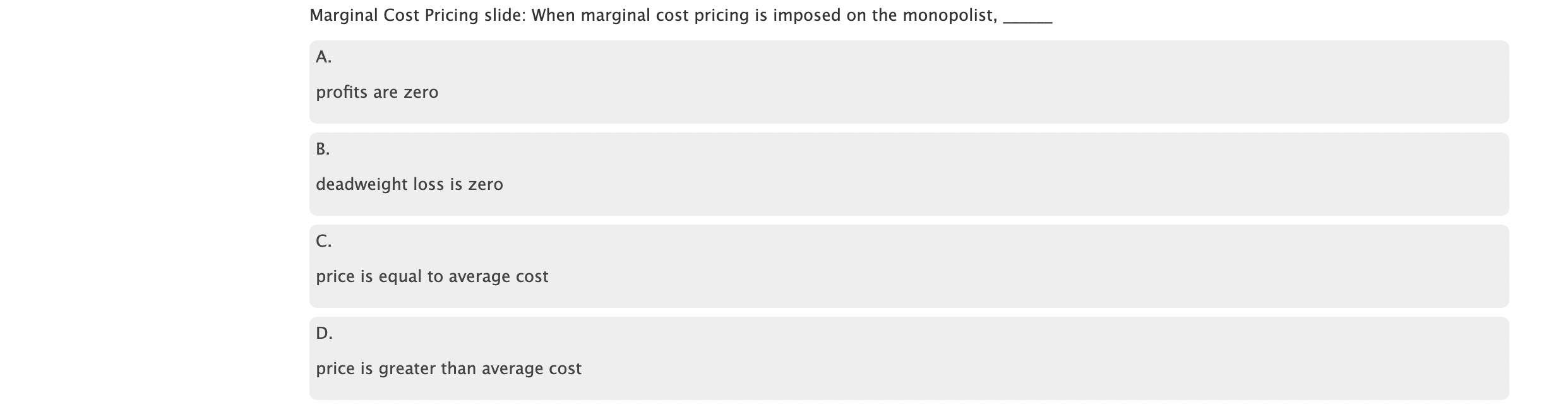 Marginal Cost Pricing slide: When marginal cost pricing is imposed on the monopolist,
A.
profits are zero
B.
deadweight loss is zero
C.
price is equal to average cost
D.
price is greater than average cost