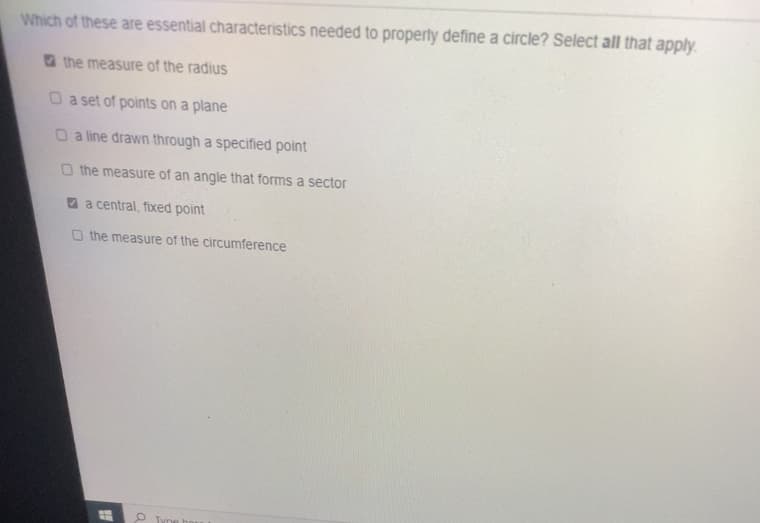 Which of these are essential characteristics needed to property define a circle? Select all that apply.
O the measure of the radius
O a set of points on a plane
O a line drawn through a specified point
O the measure of an angle that forms a sector
O a central, fixed point
O the measure of the circumference
P Tyne
