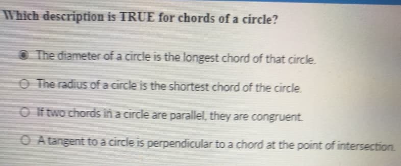 Which description is TRUE for chords of a circle?
O The diameter of a circle is the longest chord of that circle.
O The radius of a circle is the shortest chord of the circle.
O f two chords in a circle are parallel, they are congruent
O Atangent to a circle is perpendicular to a chord at the point of intersection.
