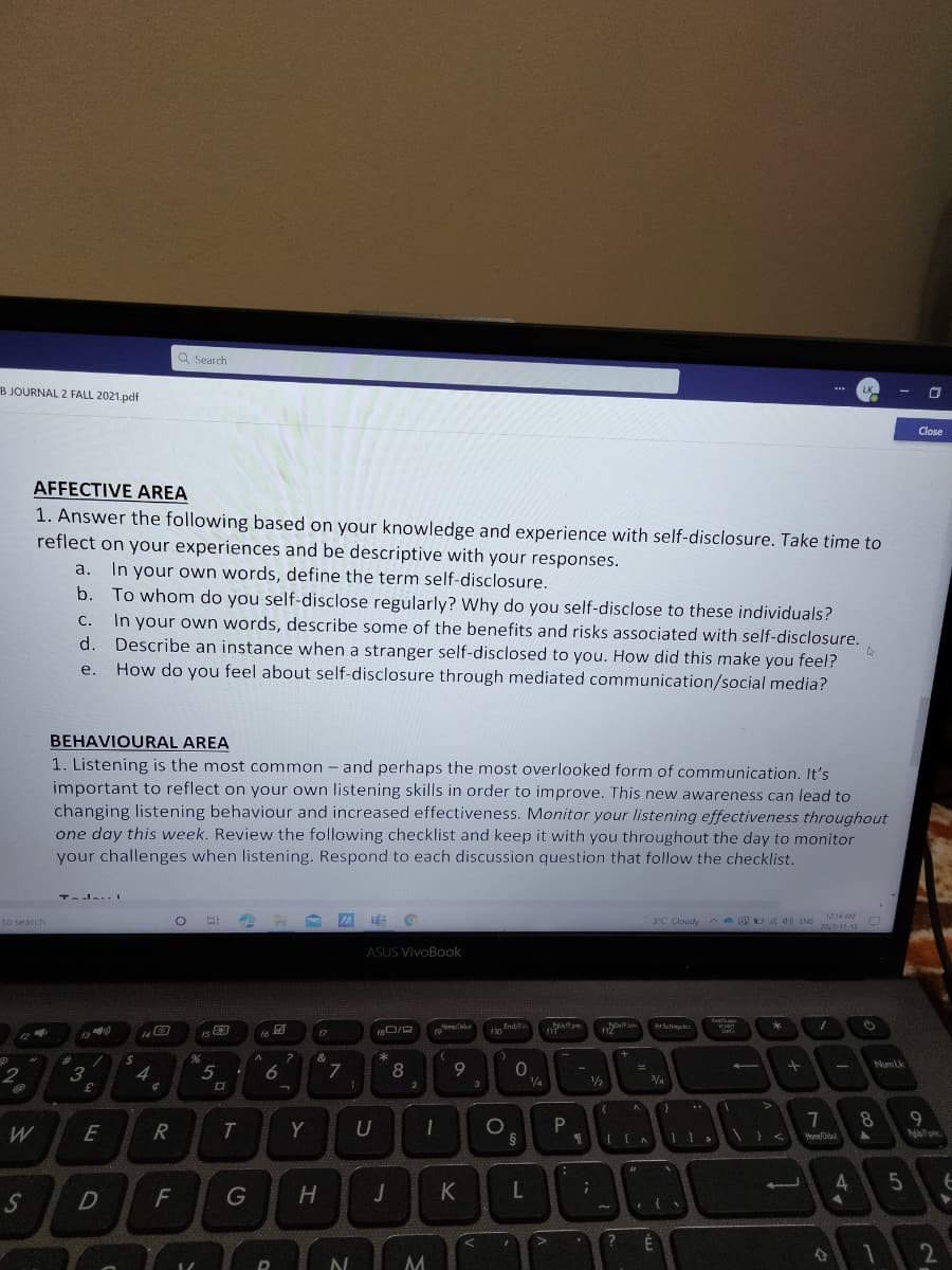 Q Search
B JOURNAL 2 FALL 2021.pdf
LK
Close
AFFECTIVE AREA
1. Answer the following based on your knowledge and experience with self-disclosure. Take time to
reflect on your experiences and be descriptive with your responses.
In your own words, define the term self-disclosure.
b. To whom do you self-disclose regularly? Why do you self-disclose to these individuals?
a.
In your own words, describe some of the benefits and risks associated with self-disclosure.
Describe an instance when a stranger self-disclosed to you. How did this make you feel?
How do you feel about self-disclosure through mediated communication/social media?
С.
d.
е.
BEHAVIOURAL AREA
1. Listening is the most common - and perhaps the most overlooked form of communication. It's
important to reflect on your own listening skills in order to improve. This new awareness can lead to
changing listening behaviour and increased effectiveness. Monitor your listening effectiveness throughout
one day this week. Review the following checklist and keep it with you throughout the day to monitor
your challenges when listening. Respond to each discussion question that follow the checklist.
TadaI
12:14 AM
to search
3°C Cloudy
A E d ENG
2021-17-13
ASUS VivoBook
Homa/eb
no fndfin
Menoe
f6
f7
10
Def
12
NumLk
7
8
1|
4
6
1/2
3
9
E
R
Honea
4
G
H
É
2
