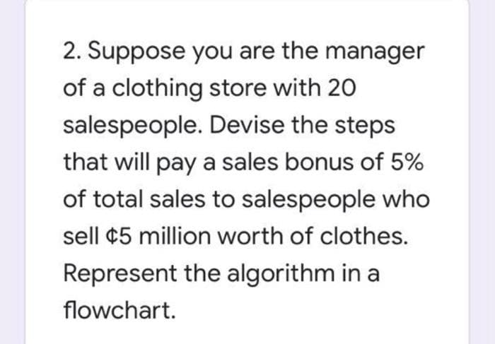 2. Suppose you are the manager
of a clothing store with 20
salespeople. Devise the steps
that will pay a sales bonus of 5%
of total sales to salespeople who
sell ¢5 million worth of clothes.
Represent the algorithm in a
flowchart.
