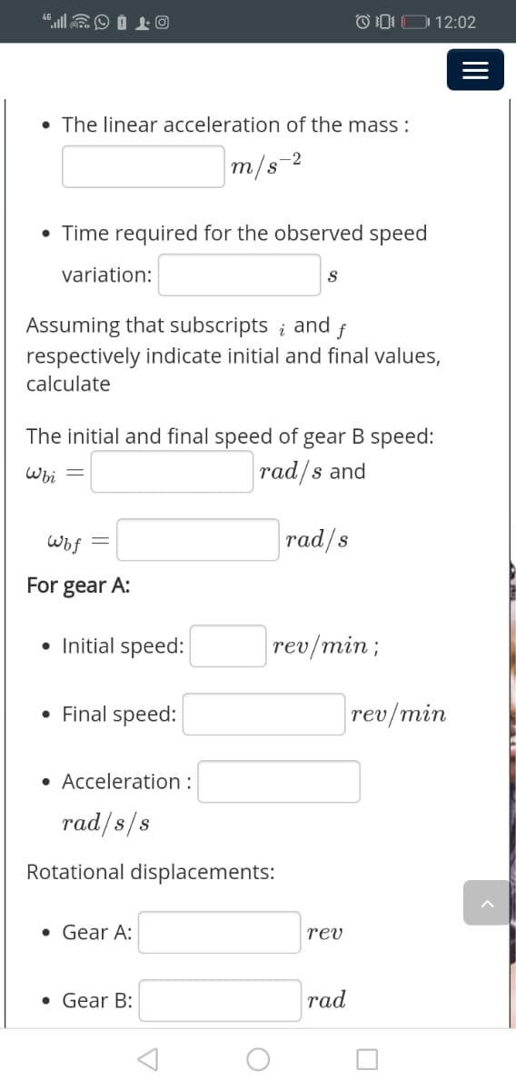 "llEO Í L O
OI: D 12:02
• The linear acceleration of the mass :
m/s-2
• Time required for the observed speed
variation:
Assuming that subscripts ; and
respectively indicate initial and final values,
f
calculate
The initial and final speed of gear B speed:
Wi
rad/s and
wof
rad/s
For gear A:
• Initial speed:
rev/min;
• Final speed:
rev/min
• Acceleration :
rad/s/s
Rotational displacements:
• Gear A:
rev
• Gear B:
rad
