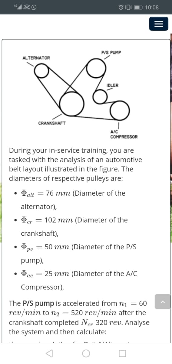 DI 10:08
P/S PUMP
ALTERNATOR
IDLER
CRANKSHAFT
A/C
COMPRESSOR
During your in-service training, you are
tasked with the analysis of an automotive
belt layout illustrated in the figure. The
diameters of respective pulleys are:
76 mm (Diameter of the
E alt
alternator),
= 102 mm (Diameter of the
crankshaft),
50 mm (Diameter of the P/S
pump),
• Pac = 25 mm (Diameter of the A/C
ас
Compressor),
The P/S pump is accelerated from n1 = 60
rev/min to n2
crankshaft completed Ner 320 rev. Analyse
the system and then calculate:
= 520 rev/min after the
II
