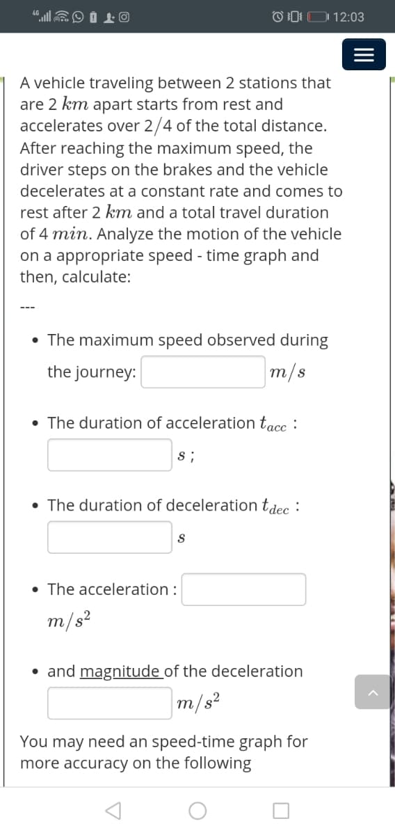 "llEO Í L O
OD: D 12:03
A vehicle traveling between 2 stations that
are 2 km apart starts from rest and
accelerates over 2/4 of the total distance.
After reaching the maximum speed, the
driver steps on the brakes and the vehicle
decelerates at a constant rate and comes to
rest after 2 km and a total travel duration
of 4 min. Analyze the motion of the vehicle
on a appropriate speed - time graph and
then, calculate:
• The maximum speed observed during
the journey:
m/s
• The duration of acceleration tacc :
s ;
• The duration of deceleration tdec :
• The acceleration :
m/s?
• and magnitude of the deceleration
m/s²
You may need an speed-time graph for
more accuracy on the following
II
