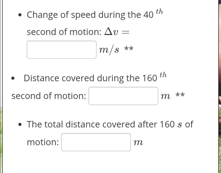 Change of speed during the 40
th
second of motion: Av :
m/s **
Distance covered during the 160
th
second of motion:
т
m **
• The total distance covered after 160 s of
motion:
m
