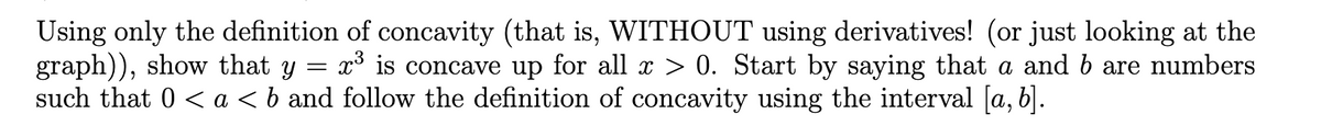 Using only the definition of concavity (that is, WITHOUT using derivatives! (or just looking at the
graph)), show that y
such that 0 < a < b and follow the definition of concavity using the interval [a, b].
x³ is concave up for all x > 0. Start by saying that a and b are numbers
