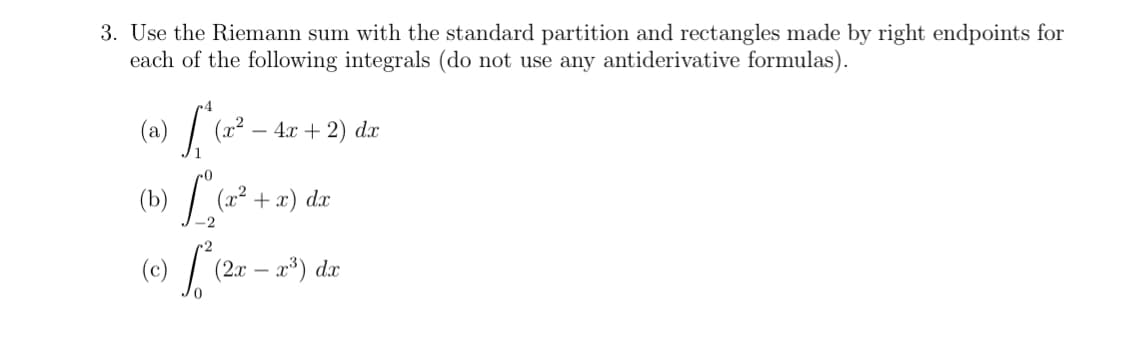 3. Use the Riemann sum with the standard partition and rectangles made by right endpoints for
each of the following integrals (do not use any antiderivative formulas).
(a)
x²
4х + 2) dx
(b)
(x2 +
dx
-2
(0) L
(2.х — а3) dx
