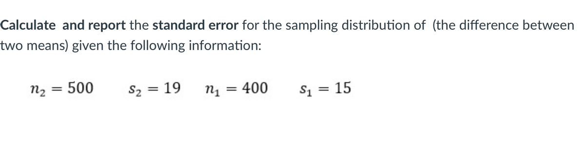 Calculate and report the standard error for the sampling distribution of (the difference between
two means) given the following information:
n2
500
S2 = 19
n1 = 400
S1 = 15
