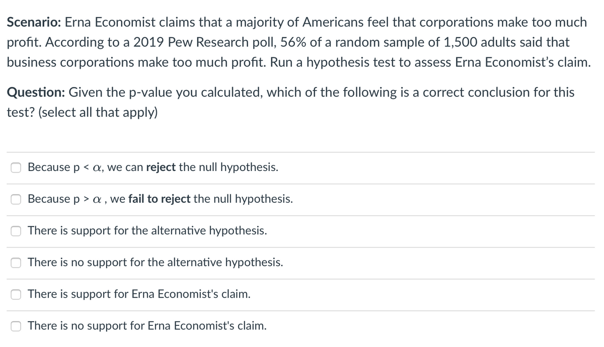 Scenario: Erna Economist claims that a majority of Americans feel that corporations make too much
profit. According to a 2019 Pew Research poll, 56% of a random sample of 1,500 adults said that
business corporations make too much profit. Run a hypothesis test to assess Erna Economist's claim.
Question: Given the p-value you calculated, which of the following is a correct conclusion for this
test? (select all that apply)
Because p < a, we can reject the null hypothesis.
Because p > a , we fail to reject the null hypothesis.
There is support for the alternative hypothesis.
There is no support for the alternative hypothesis.
There is support for Erna Economist's claim.
There is no support for Erna Economist's claim.

