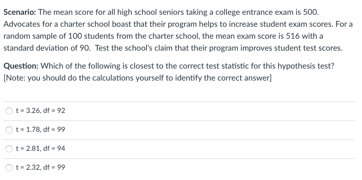 Scenario: The mean score for all high school seniors taking a college entrance exam is 500.
Advocates for a charter school boast that their program helps to increase student exam scores. For a
random sample of 100 students from the charter school, the mean exam score is 516 with a
standard deviation of 90. Test the school's claim that their program improves student test scores.
Question: Which of the following is closest to the correct test statistic for this hypothesis test?
[Note: you should do the calculations yourself to identify the correct answer]
t = 3.26, df = 92
t = 1.78, df = 99
t = 2.81, df = 94
t = 2.32, df = 99
