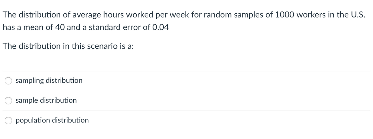 The distribution of average hours worked per week for random samples of 1000 workers in the U.S.
has a mean of 40 and a standard error of 0.04
The distribution in this scenario is a:
sampling distribution
sample distribution
population distribution
