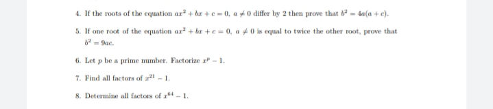 4. If the roots of the equation ar + bz +e = 0, a # 0 differ by 2 then prove that 6 = 4sa(a +e).
5. If one root of the equation ar + br +e = 0, a ± 0 is equal to twice the other root, prove that
6 - 9ae.
6. Let p be a prime number. Factorize a - 1.
7. Find all factors of a - 1.
8. Determine all factors of a4 - 1.
