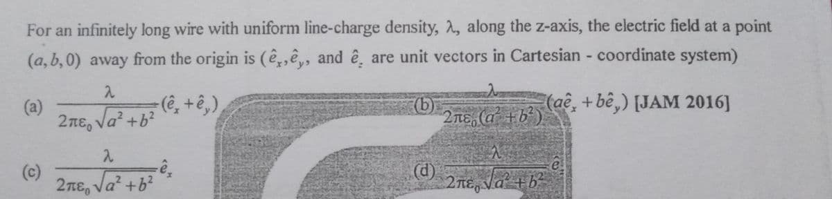 For an infinitely long wire with uniform line-charge density, 2, along the z-axis, the electric field at a point
(a,b,0) away from the origin is (ê,,ê, and ê̟ are unit vectors in Cartesian - coordinate system)
(a)
2 πε, να+b?
(b)
2nE, (a² +b?).
(аё, +be,) [JAM 2016]
(c)
2πε, να+b?
(d)
2TE, Va +b²
