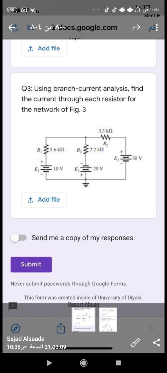 Meet
EA•E Adocs.google.com
1 Add file
Q3: Using branch-current analysis, find
the current through each resistor for
the network of Fig. 3
3.3 kf
R
R2
R 22 kN
5.6 kN
E2
30 V
E1
10 V
E
20 V
1 Add file
Send me a copy of my responses.
Submit
Never submit passwords through Google Forms.
This form was created inside of University of Diyala.
Report Abuse
Sajad Alsaade
10:36e äclusl 21.03.09
