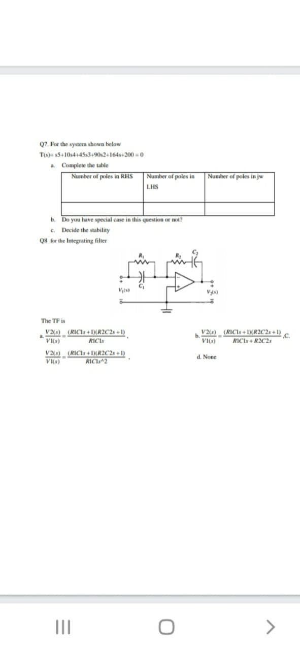 Q7. For the system shown below
T(s)= 5+10s4+45s3+90s2+164s+200 = 0
a. Complete the table
Number of poles in RHS
Number of poles in
Number of poles in jw
LHS
b. Do you have special case in this question or not?
Decide the stability
c.
Q8 for the Integrating filter
V(s)
The TF is
V (s) (RICIS + 1)(R2C2s + 1)
V2(s) (RICIs + )(R2C2s +1).
VI(s)
RICI
VI(s)
RICIs + R2C2s
(RICIS + )(R2C2s + 1)
RICI 2
V2(s)
d. None
VIKS)
III
<>
