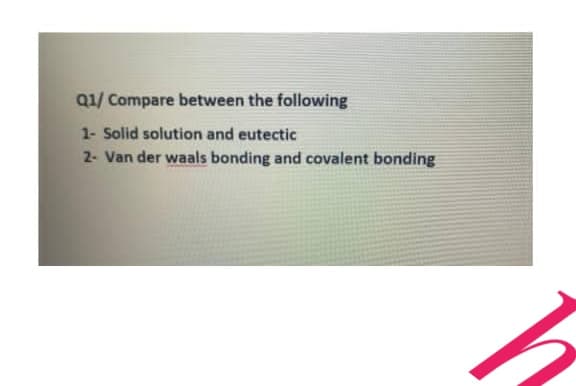 Q1/ Compare between the following
1- Solid solution and eutectic
2- Van der waals bonding and covalent bonding
