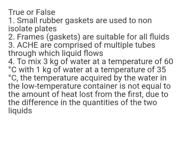 True or False
1. Small rubber gaskets are used to non
isolate plates
2. Frames (gaskets) are suitable for all fluids
3. ACHE are comprised of multiple tubes
through which liquid flows
4. To mix 3 kg of water at a temperature of 60
°C with 1 kg of water at a temperature of 35
°C, the temperature acquired by the water in
the low-temperature container is not equal to
the amount of heat lost from the first, due to
the difference in the quantities of the two
liquids

