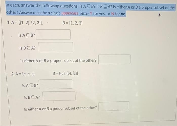 In each, answer the following questions: Is AC B? Is BCA? Is either A or Ba proper subset of the
other? Answer must be a single uppercase letter Y for yes, or N for no.
1. A = {{1, 2), (2, 3}},
B = (1, 2, 3}
Is AC B?
Is BCA?
Is either A or Ba proper subset of the other?
2. A = {a, b, c),
B = {(a), (b), (c})
Is AC B?
Is BCA?
Is either A or Ba proper subset of the other?
