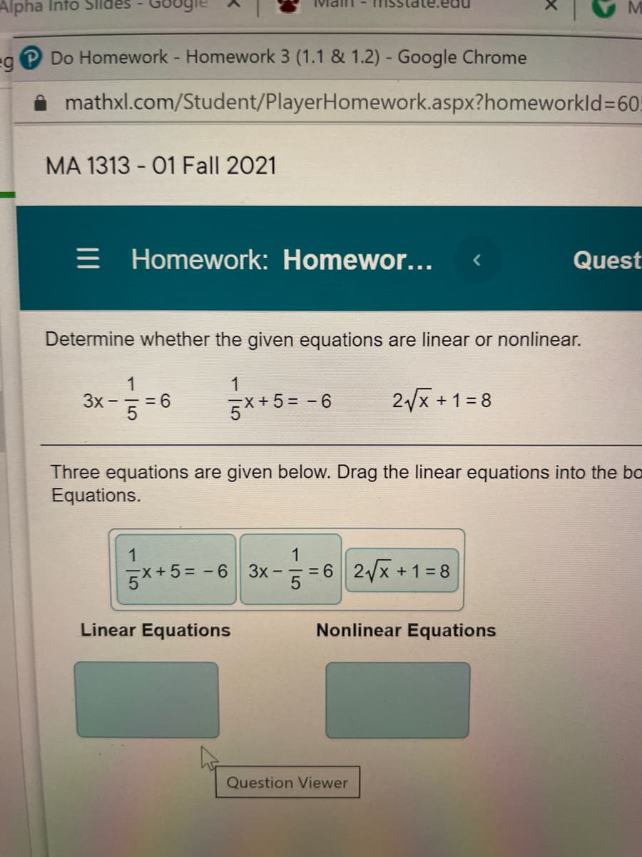 Alpha Into Slldes
Do Homework - Homework 3 (1.1 & 1.2) - Google Chrome
i mathxl.com/Student/PlayerHomework.aspx?homeworkld%360.
MA 1313 - 01 Fall 2021
= Homework: Homewor...
Quest
Determine whether the given equations are linear or nonlinear.
1
3x
=6
**5= -6
1
(+5%=-6
2x +1=8
Three equations are given below. Drag the linear equations into the bo
Equations.
1
1
및+5= -6 | 3x-끼 "6 | 2/x +1-8
Linear Equations
Nonlinear Equations
Question Viewer
