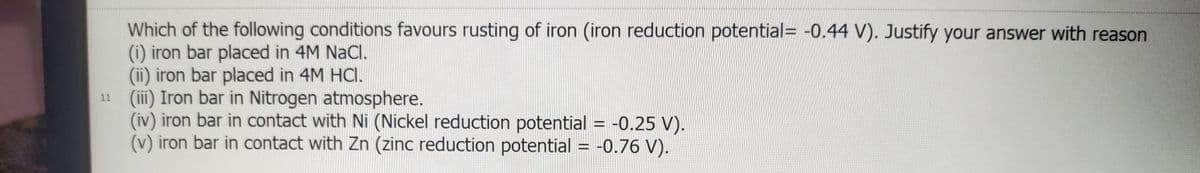 Which of the following conditions favours rusting of iron (iron reduction potential= -0.44 V). Justify your answer with reason
(i) iron bar placed in 4M NaCl.
(ii) iron bar placed in 4M HCI.
11 (ii) Iron bar in Nitrogen atmosphere.
(iv) iron bar in contact with Ni (Nickel reduction potential = -0.25 V).
(v) iron bar in contact with Zn (zinc reduction potential = -0.76 V).
