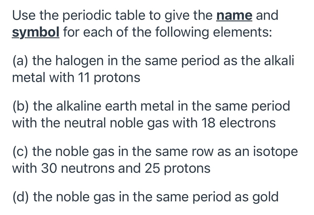 Use the periodic table to give the name and
symbol for each of the following elements:
(a) the halogen in the same period as the alkali
metal with 11 protons
(b) the alkaline earth metal in the same period
with the neutral noble gas with 18 electrons
(c) the noble gas in the same row as an isotope
with 30 neutrons and 25 protons
(d) the noble gas in the same period as gold
