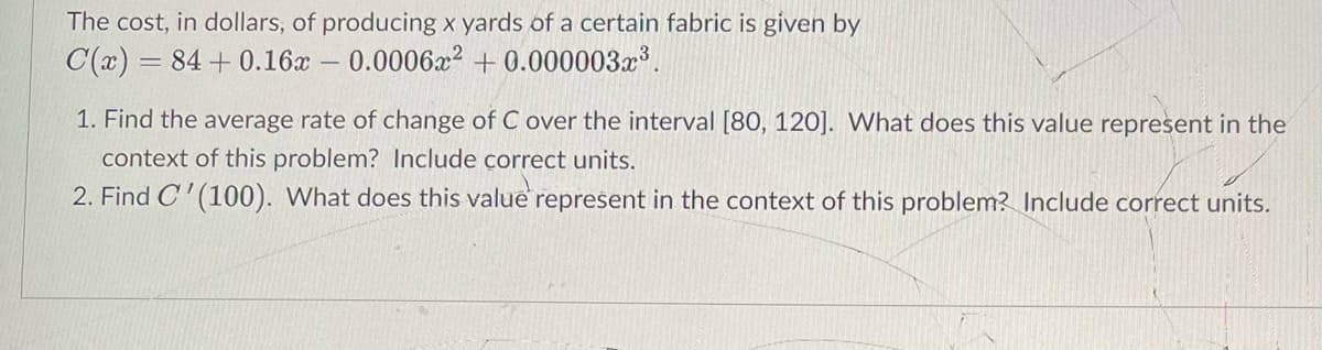The cost, in dollars, of producing x yards of a certain fabric is given by
C(x) = 84 + 0.16x – 0.0006x2 + 0.000003x .
1. Find the average rate of change of C over the interval [80, 120]. What does this value represent in the
context of this problem? Include correct units.
2. Find C' (100). What does this value represent in the context of this problem? Include correct units.
