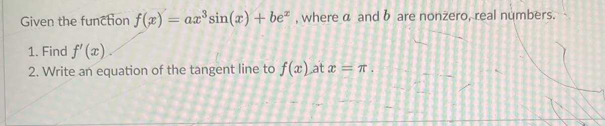 Given the functfion f(x) = ax³ sin(x) + be" , where a and b are nonžero, real numbers.
1. Find f' (x).
2. Write an equation of the tangent line to f(x) at x = T .
