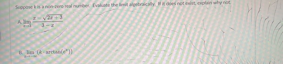 Suppose k is a non-zero real number. Evaluate the limit algebraically. If it does not exist, explain why not.
x - V2x +3
A. lim
3- x
B. lim (k arctan(e"))
C -00
