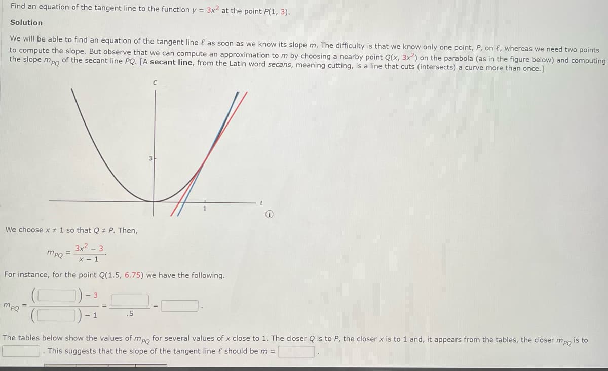 Find an equation of the tangent line to the function y = 3x2 at the point P(1, 3).
Solution
We will be able to find an equation of the tangent line e as soon as we know its slope m. The difficulty is that we know only one point, P, on e, whereas we need two points
to compute the slope. But observe that we can compute an approximation to m by choosing a nearby point Q(x, 3x²) on the parabola (as in the figure below) and computing
the slope mpo of the secant line PQ. [A secant line, from the Latin word secans, meaning cutting, is a line that cuts (intersects) a curve more than once.]
We choose x # 1 so that Q # P. Then,
3x2 - 3
mpQ =
х- 1
For instance, for the point Q(1.5, 6.75) we have the following.
mpQ
1
.5
The tables below show the values of mpo for several values of x close to 1. The closer Q is to P, the closer x is to 1 and, it appears from the tables, the closer mpo is to
This suggests that the slope of the tangent line e should be m =
